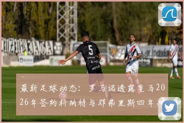 最新足球动态:罗马诺透露皇马2026年签约科纳特与邓弗里斯四年,这将对银河战舰后防产生哪些影响?