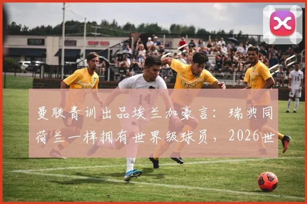 曼联青训出品埃兰加豪言:瑞典同荷兰一样拥有世界级球员,2026世界杯预选赛全力争胜