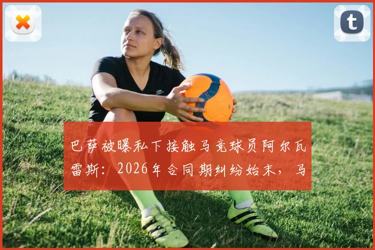 巴萨被曝私下接触马竞球员阿尔瓦雷斯：2026年合同期纠纷始末，马竞上诉程序与西甲规则解读