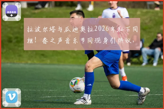 拉波尔塔与瓜迪奥拉2026年私下同框!春之声音乐节同现身引热议,两人关系与巴萨未来成焦点