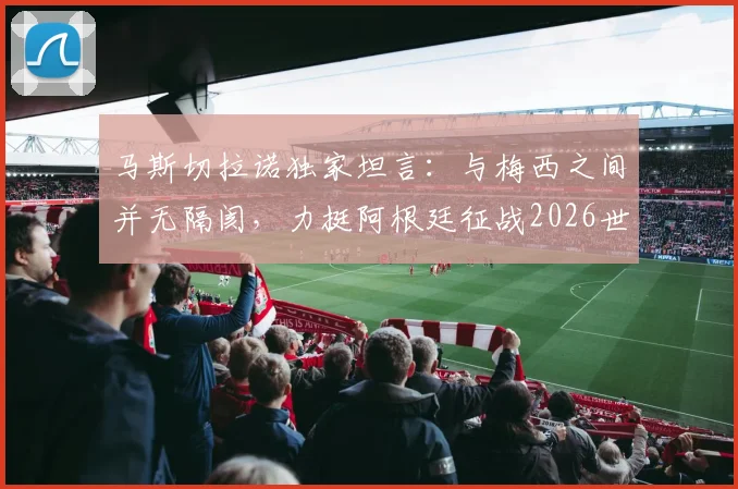 马斯切拉诺独家坦言:与梅西之间并无隔阂,力挺阿根廷征战2026世界杯卫冕之路
