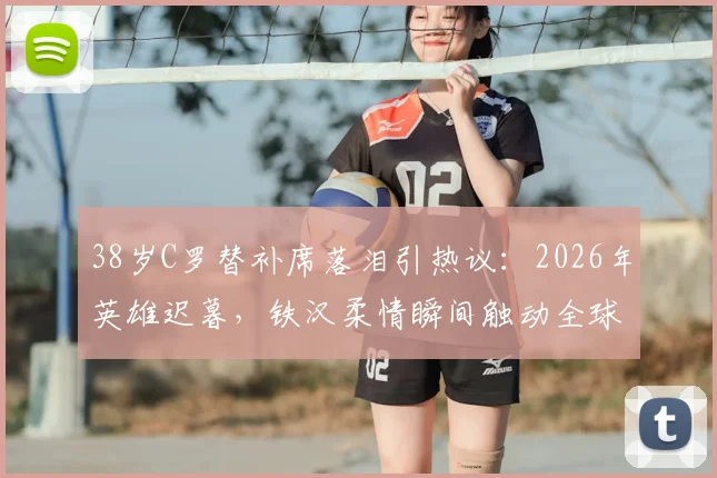 38岁C罗替补席落泪引热议：2026年英雄迟暮，铁汉柔情瞬间触动全球球迷心