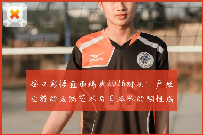 谷口彰悟直面瑞典2026对决：严丝合缝的后防艺术与日本队的韧性成长