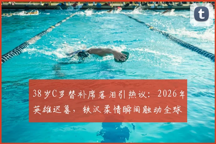 38岁C罗替补席落泪引热议:2026年英雄迟暮,铁汉柔情瞬间触动全球球迷心