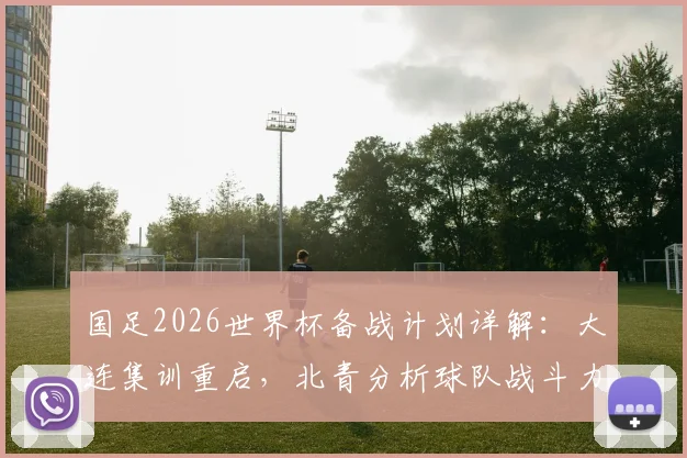 国足2026世界杯备战计划详解：大连集训重启，北青分析球队战斗力提升关键举措