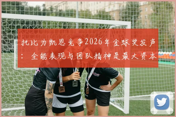 托比为凯恩竞争2026年金球奖发声:全能表现与团队精神是最大资本