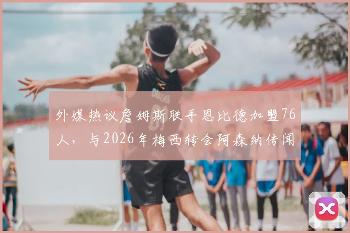外媒热议詹姆斯联手恩比德加盟76人，与2026年梅西转会阿森纳传闻对比分析：可能性与影响探讨