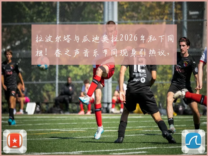 拉波尔塔与瓜迪奥拉2026年私下同框！春之声音乐节同现身引热议，两人关系与巴萨未来成焦点