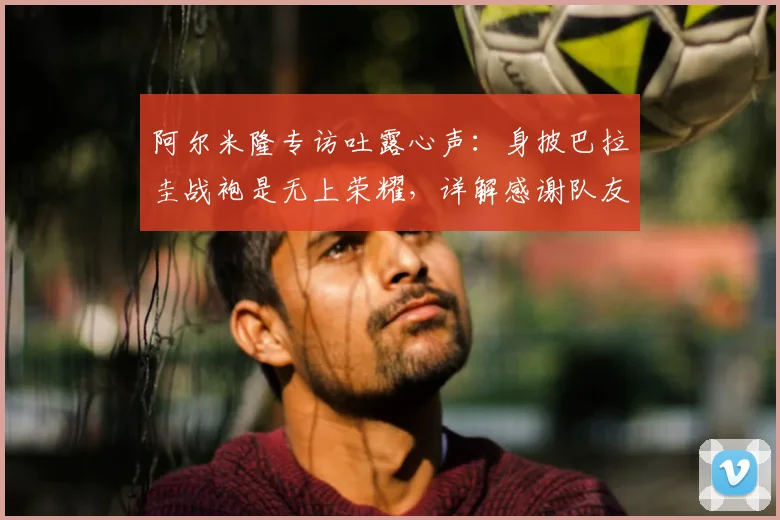 阿尔米隆专访吐露心声:身披巴拉圭战袍是无上荣耀,详解感谢队友付出背后的2026世界杯征程