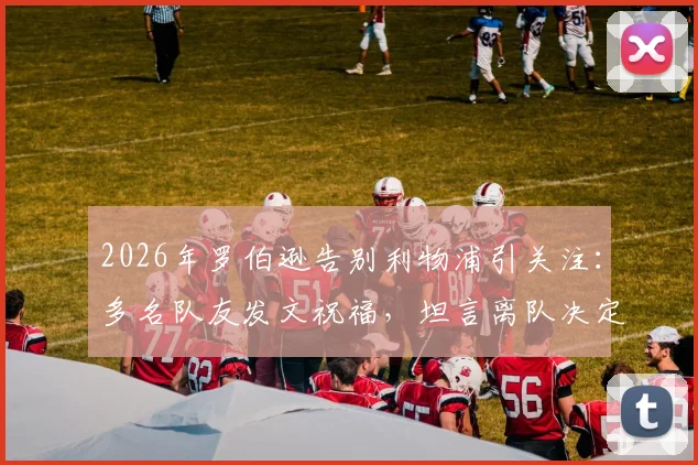 2026年罗伯逊告别利物浦引关注：多名队友发文祝福，坦言离队决定艰难，未来去向深度分析