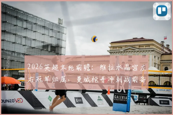 2026英超末轮前瞻：维拉水晶宫左右冠军归属，曼城枪手冲刺战前备战欧战决赛